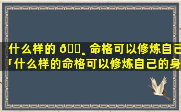 什么样的 🌸 命格可以修炼自己「什么样的命格可以修炼自己的身体」